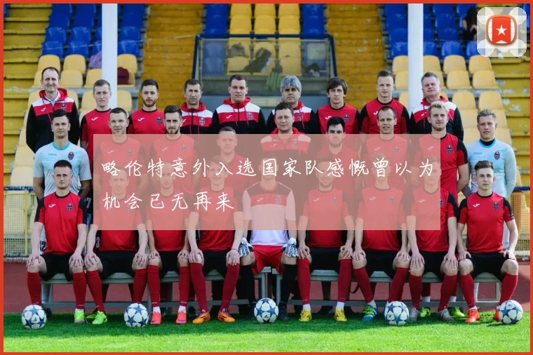 略伦特意外入选国家队感慨曾以为机会已无再来