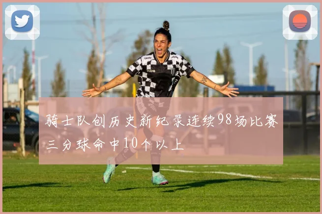 骑士队创历史新纪录连续98场比赛三分球命中10个以上