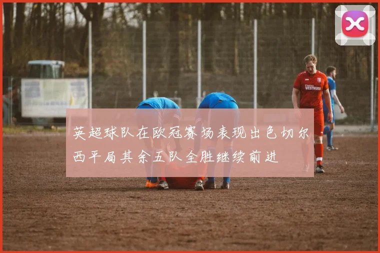 英超球队在欧冠赛场表现出色切尔西平局其余五队全胜继续前进