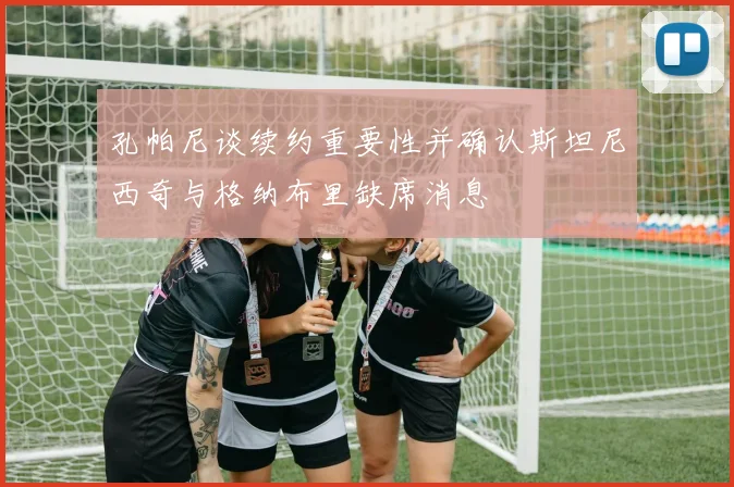 孔帕尼谈续约重要性并确认斯坦尼西奇与格纳布里缺席消息