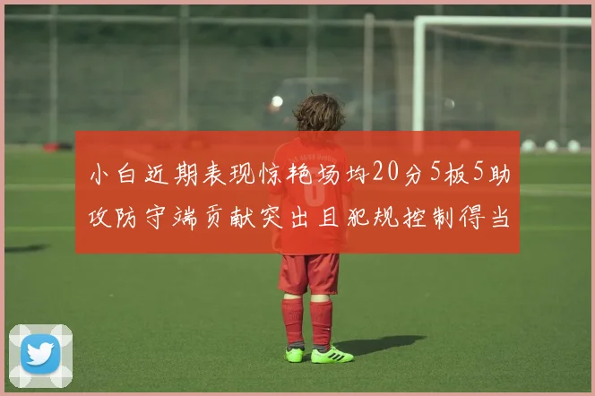 小白近期表现惊艳场均20分5板5助攻防守端贡献突出且犯规控制得当