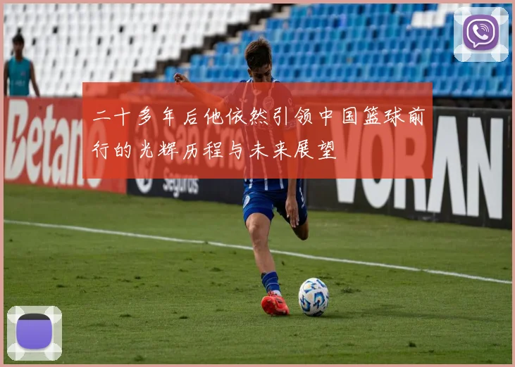 二十多年后他依然引领中国篮球前行的光辉历程与未来展望