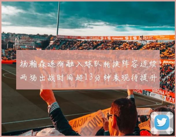 杨瀚森逐渐融入球队轮换阵容连续两场出战时间超13分钟表现待提升