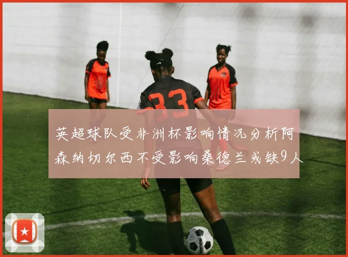 英超球队受非洲杯影响情况分析阿森纳切尔西不受影响桑德兰或缺9人