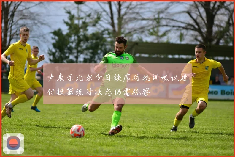 卢表示比尔今日缺席对抗训练仅进行投篮练习状态仍需观察