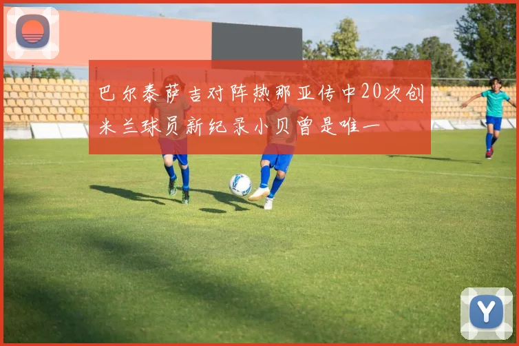 巴尔泰萨吉对阵热那亚传中20次创米兰球员新纪录小贝曾是唯一