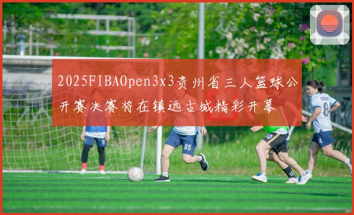 2025FIBAOpen3x3贵州省三人篮球公开赛决赛将在镇远古城精彩开幕