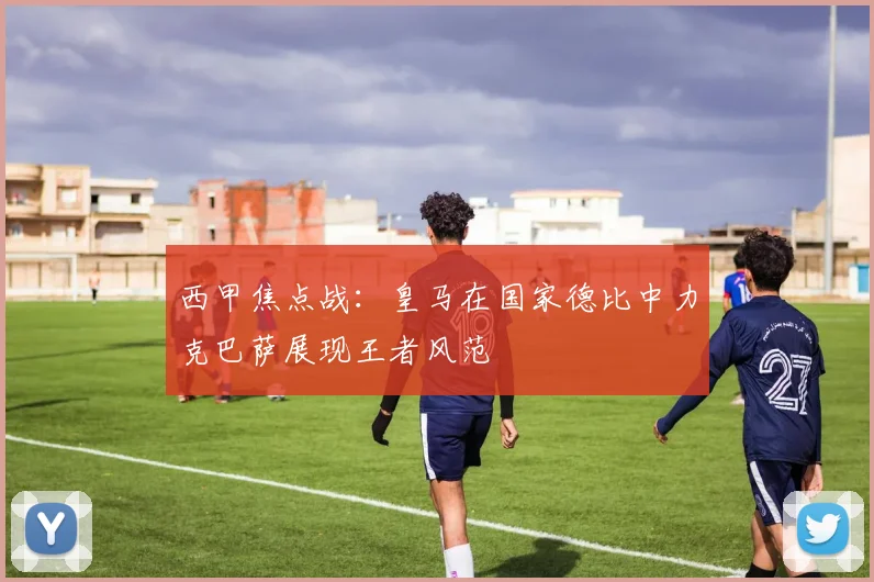 西甲焦点战：皇马在国家德比中力克巴萨展现王者风范