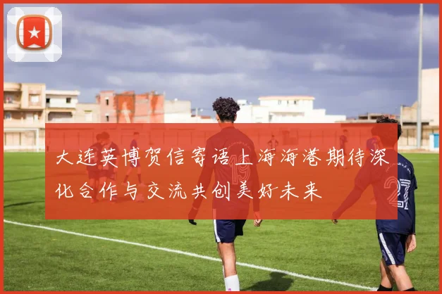 大连英博贺信寄语上海海港期待深化合作与交流共创美好未来