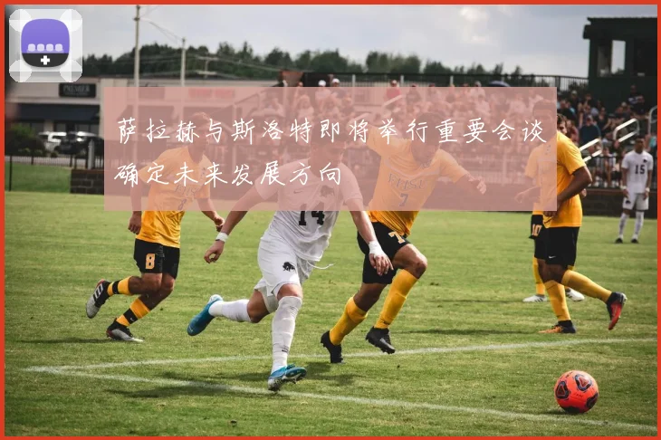 萨拉赫与斯洛特即将举行重要会谈确定未来发展方向