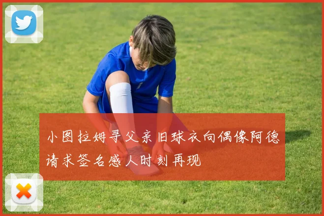 小图拉姆寻父亲旧球衣向偶像阿德请求签名感人时刻再现