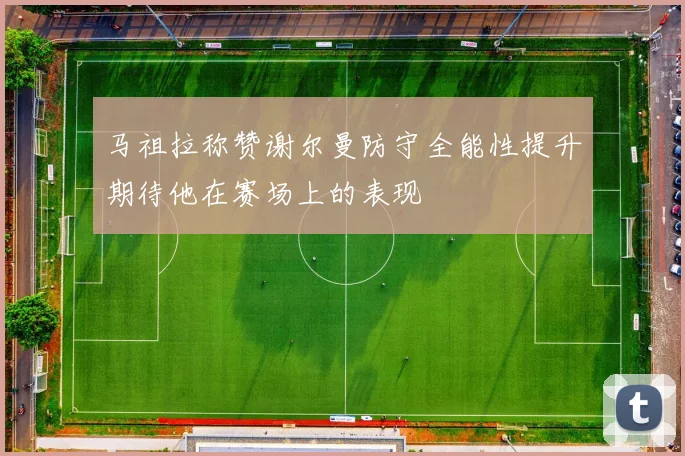 马祖拉称赞谢尔曼防守全能性提升期待他在赛场上的表现
