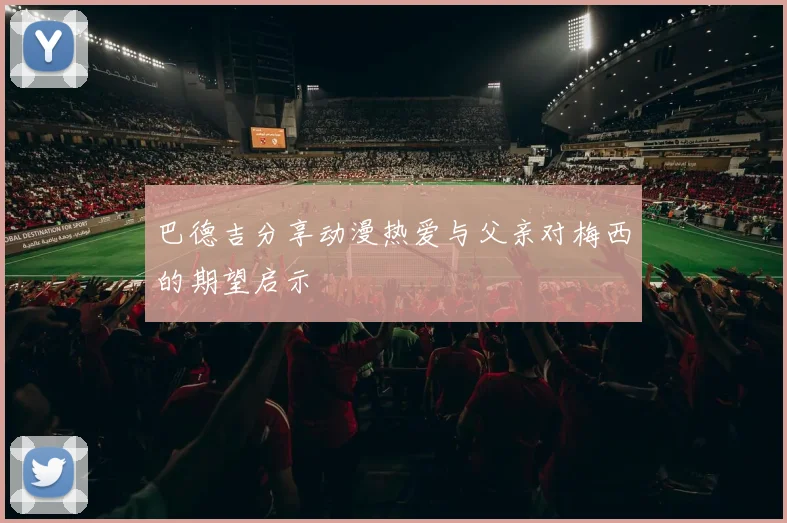 巴德吉分享动漫热爱与父亲对梅西的期望启示