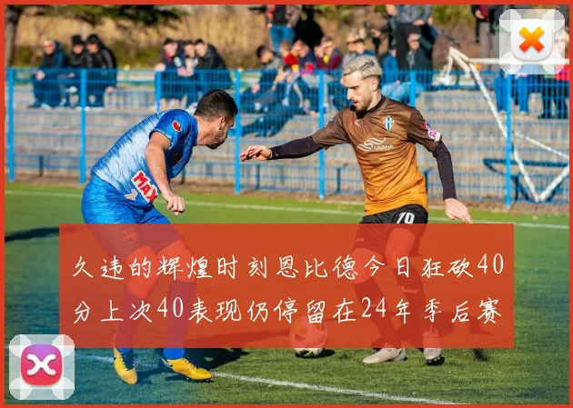 久违的辉煌时刻恩比德今日狂砍40分上次40表现仍停留在24年季后赛