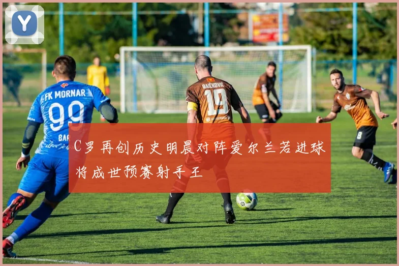 C罗再创历史明晨对阵爱尔兰若进球将成世预赛射手王