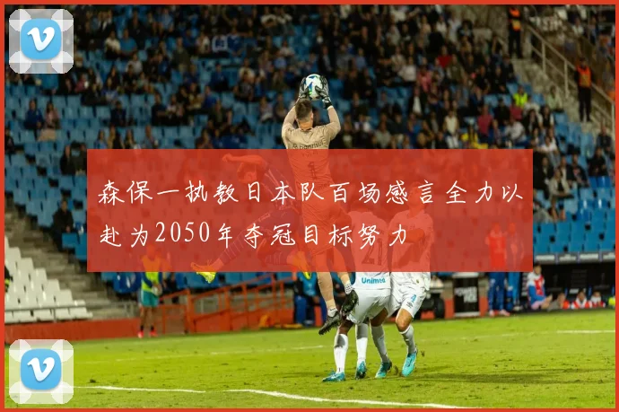 森保一执教日本队百场感言全力以赴为2050年夺冠目标努力