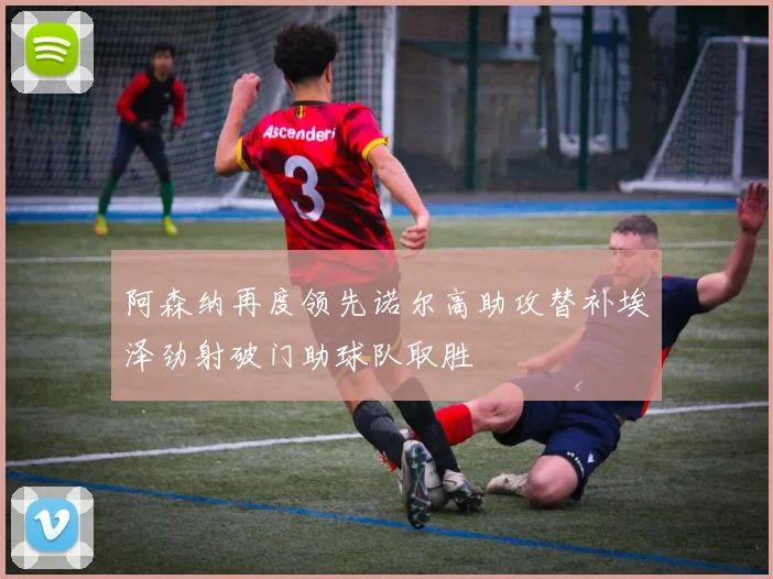 阿森纳再度领先诺尔高助攻替补埃泽劲射破门助球队取胜