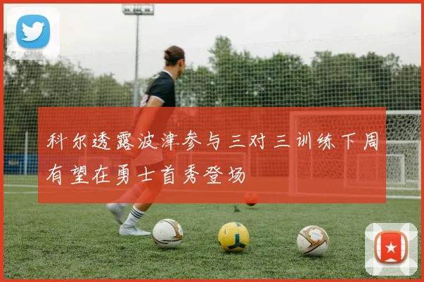 科尔透露波津参与三对三训练下周有望在勇士首秀登场