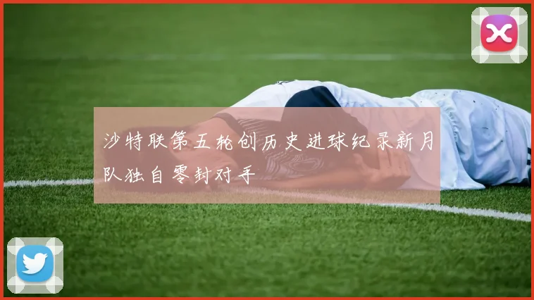 沙特联第五轮创历史进球纪录新月队独自零封对手