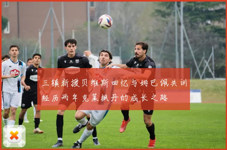 三镇新援贝维斯回忆与姆巴佩共训经历两年克莱枫丹的成长之路